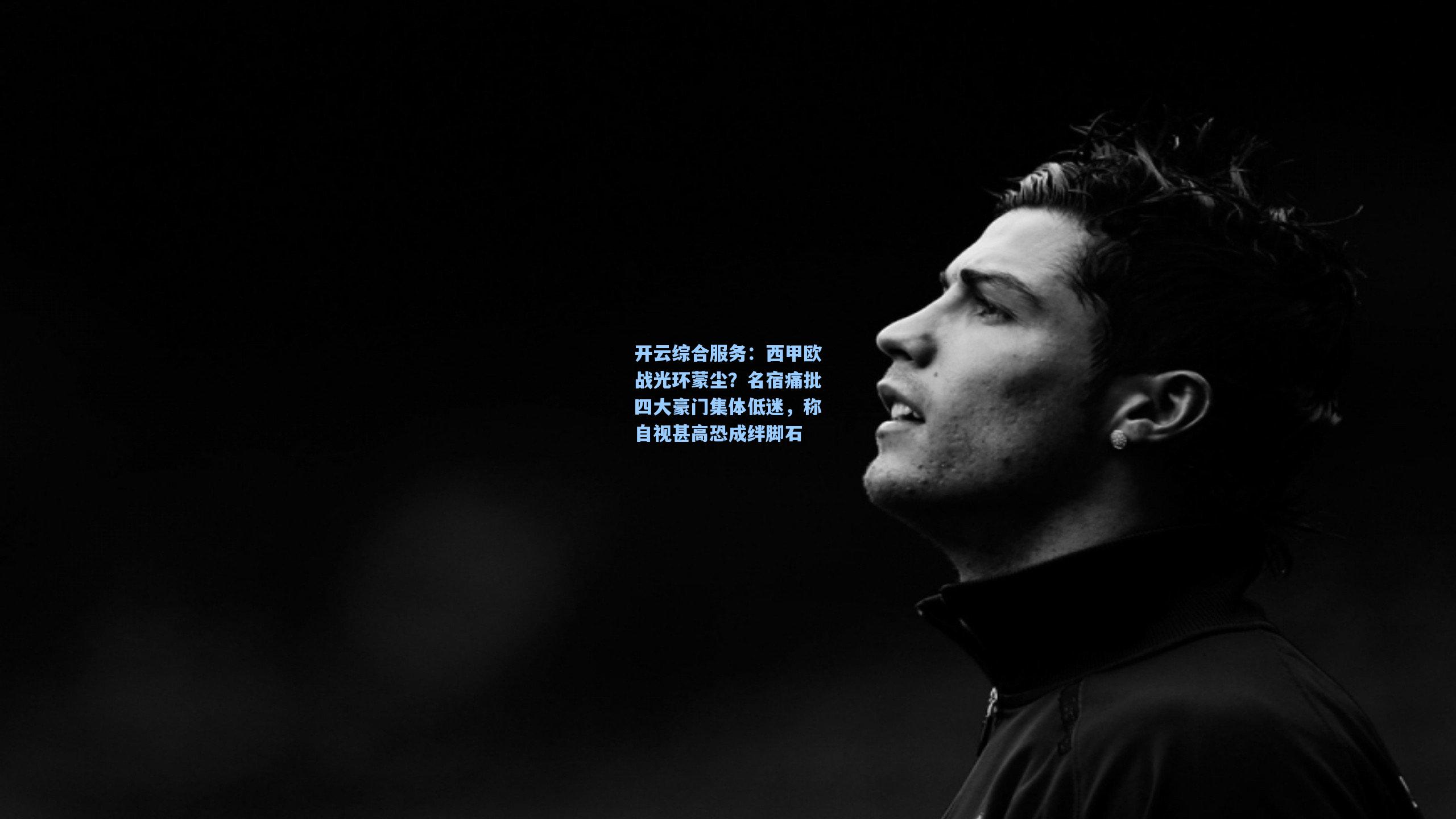 开云综合服务：西甲欧战光环蒙尘？名宿痛批四大豪门集体低迷，称自视甚高恐成绊脚石